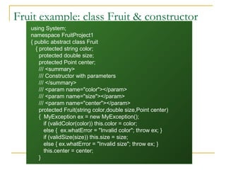 22
Fruit example: class Fruit & constructor
using System;
namespace FruitProject1
{ public abstract class Fruit
{ protected string color;
protected double size;
protected Point center;
/// <summary>
/// Constructor with parameters
/// </summary>
/// <param name="color"></param>
/// <param name="size"></param>
/// <param name="center"></param>
protected Fruit(string color,double size,Point center)
{ MyException ex = new MyException();
if (validColor(color)) this.color = color;
else { ex.whatError = "Invalid color"; throw ex; }
if (validSize(size)) this.size = size;
else { ex.whatError = "Invalid size"; throw ex; }
this.center = center;
}
 