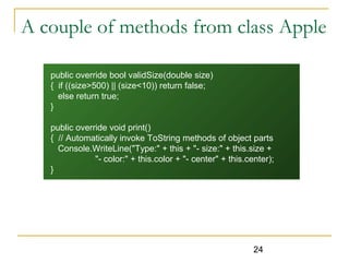 24
A couple of methods from class Apple
public override bool validSize(double size)
{ if ((size>500) || (size<10)) return false;
else return true;
}
public override void print()
{ // Automatically invoke ToString methods of object parts
Console.WriteLine("Type:" + this + "- size:" + this.size +
"- color:" + this.color + "- center" + this.center);
}
 