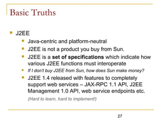 27
Basic Truths
 J2EE
 Java-centric and platform-neutral
 J2EE is not a product you buy from Sun.
 J2EE is a set of specifications which indicate how
various J2EE functions must interoperate
 If I don’t buy J2EE from Sun, how does Sun make money?
 J2EE 1.4 released with features to completely
support web services – JAX-RPC 1.1 API, J2EE
Management 1.0 API, web service endpoints etc.
(Hard to learn, hard to implement!)
 