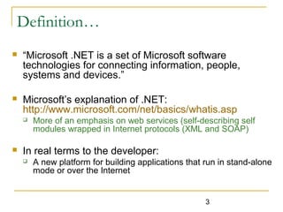 3
Definition…
 “Microsoft .NET is a set of Microsoft software
technologies for connecting information, people,
systems and devices.”
 Microsoft’s explanation of .NET:
http://www.microsoft.com/net/basics/whatis.asp
 More of an emphasis on web services (self-describing self
modules wrapped in Internet protocols (XML and SOAP)
 In real terms to the developer:
 A new platform for building applications that run in stand-alone
mode or over the Internet
 