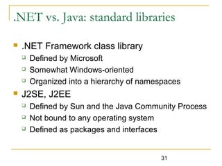 31
.NET vs. Java: standard libraries
 .NET Framework class library
 Defined by Microsoft
 Somewhat Windows-oriented
 Organized into a hierarchy of namespaces
 J2SE, J2EE
 Defined by Sun and the Java Community Process
 Not bound to any operating system
 Defined as packages and interfaces
 