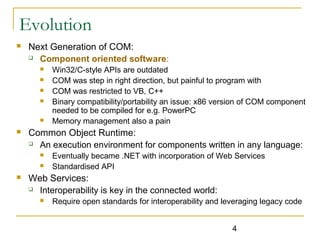 4
Evolution
 Next Generation of COM:
 Component oriented software:
 Win32/C-style APIs are outdated
 COM was step in right direction, but painful to program with
 COM was restricted to VB, C++
 Binary compatibility/portability an issue: x86 version of COM component
needed to be compiled for e.g. PowerPC
 Memory management also a pain
 Common Object Runtime:
 An execution environment for components written in any language:
 Eventually became .NET with incorporation of Web Services
 Standardised API
 Web Services:
 Interoperability is key in the connected world:
 Require open standards for interoperability and leveraging legacy code
 