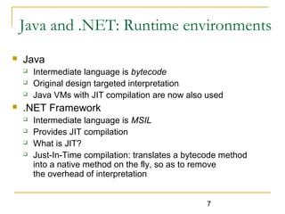 7
Java and .NET: Runtime environments
 Java
 Intermediate language is bytecode
 Original design targeted interpretation
 Java VMs with JIT compilation are now also used
 .NET Framework
 Intermediate language is MSIL
 Provides JIT compilation
 What is JIT?
 Just-In-Time compilation: translates a bytecode method
into a native method on the fly, so as to remove
the overhead of interpretation
 