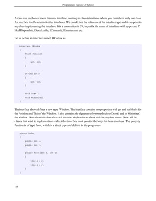 Programmers Heaven: C# School




A class can implement more than one interface, contrary to class-inheritance where you can inherit only one class.
An interface itself can inherit other interfaces. We can declare the reference of the interface type and it can point to
any class implementing the interface. It is a convention in C#, to prefix the name of interfaces with uppercase 'I'
like IDisposable, ISerializable, ICloneable, IEnumerator, etc.

Let us define an interface named IWindow as:

      interface IWindow
      {
          Point Position
          {
               get; set;
          }


          string Title
          {
               get; set;
          }


          void Draw();
          void Minimize();
      }



The interface above defines a new type IWindow. The interface contains two properties with get and set blocks for
the Position and Title of the Window. It also contains the signature of two methods to Draw() and to Minimize()
the window. Note the semicolon after each member declaration to show their incomplete nature. Now, all the
classes that wish to implement (or realize) this interface must provide the body for these members. The property
Position is of type Point, which is a struct type and defined in the program as:

      struct Point
      {
          public int x;
          public int y;


          public Point(int x, int y)
          {
               this.x = x;
               this.y = y;
          }
      }




119
 