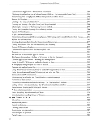 Programmers Heaven: C# School




    Demonstration Application – Environment Information ...............................................................................288
    Obtaining the paths of various Windows Standard folders – Environment.GetFolderPath() ........................290
    Manipulating Files using System.IO.File and System.IO.FileInfo classes ....................................................292
    System.IO.File class .......................................................................................................................................292
    Creating a file using Create() method ............................................................................................................293
    Copying and Moving a file using Copy() and Move() methods ....................................................................294
    Checking the existence of the file using Exists() method ..............................................................................294
    Getting Attributes of a file using GetAttributes() method..............................................................................294
    System.IO.FileInfo class ................................................................................................................................295
    A quick and simple example ..........................................................................................................................295
    Manipulating Directories (folders) using System.IO.Directory and System.IO.DirectoryInfo classes .........296
    System.IO.Directory class..............................................................................................................................297
    Creating, deleting and checking for the existence of directories....................................................................297
    Getting the contents (files and sub-directories) of a directory .......................................................................298
    System.IO.DirectoryInfo class .......................................................................................................................299
    Demonstration application for the DirectoryInfo class ..................................................................................300
    Streams ...........................................................................................................................................................301
    An overview of the different types of streams ...............................................................................................302
    The System.Stream class – the base of all streams in the .Net framework ....................................................302
    Different types of file streams – Reading and Writing to files.......................................................................303
    Using System.IO.FileStream to read and write data to files ..........................................................................303
    A string representing the path and name of the file........................................................................................303
    Opening and reading from a file.....................................................................................................................304
    Using BinaryReader and BinaryWriter to read and write primitives to files .................................................306
    Using StreamReader and StreamWriter to read and write text files...............................................................308
    Serialization and De-serialization ..................................................................................................................309
    Implementing Serialization and Deserialization – A simple example ...........................................................309
    Formatters in Serialization .............................................................................................................................312
    Preventing certain elements from Serializing – The [NonSerialized] attribute..............................................312
    Getting notified when Deserializing - the IDeserializationCallBack interface ..............................................315
    Asynchronous Reading and Writing with Streams ........................................................................................318
    A demonstration application ..........................................................................................................................319
    Issues Regarding Asynchronous Read/Write .................................................................................................320
    Important points regarding the use of Streams...............................................................................................321
15. New Features In C# 2.0 ................................................................................................................................322
    C# evolves ......................................................................................................................................................322
    The need for generics .....................................................................................................................................322
    Generic collections.........................................................................................................................................323
    Creating generic types ....................................................................................................................................325
    Constraining type parameters.........................................................................................................................327
    Final thoughts on generics..............................................................................................................................329
    Partial types ....................................................................................................................................................329

15
 