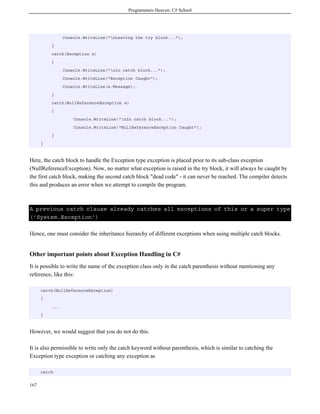 Programmers Heaven: C# School




                Console.WriteLine("nLeaving the try block...");
          }
          catch(Exception e)
          {
                Console.WriteLine("nIn catch block...");
                Console.WriteLine("Exception Caught");
                Console.WriteLine(e.Message);
          }
          catch(NullReferenceException e)
          {
                    Console.WriteLine("nIn catch block...");
                    Console.WriteLine("NullReferenceException Caught");
          }
      }



Here, the catch block to handle the Exception type exception is placed prior to its sub-class exception
(NullReferenceException). Now, no matter what exception is raised in the try block, it will always be caught by
the first catch block, making the second catch block "dead code" - it can never be reached. The compiler detects
this and produces an error when we attempt to compile the program.



A previous catch clause already catches all exceptions of this or a super type
('System.Exception')

Hence, one must consider the inheritance hierarchy of different exceptions when using multiple catch blocks.


Other important points about Exception Handling in C#
It is possible to write the name of the exception class only in the catch parenthesis without mentioning any
reference, like this:

      catch(NullReferenceException)
      {
          ...
      }



However, we would suggest that you do not do this.

It is also permissible to write only the catch keyword without parenthesis, which is similar to catching the
Exception type exception or catching any exception as

      catch


167
 