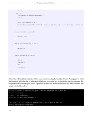 Programmers Heaven: C# School




                    break;
              case 'm':
                    arithMethod = new MyDelegate(Max);
                    break;
                }
                int r = arithMethod(3, 4);
                Console.WriteLine("nThe result of arithmetic operation {0} on 3 and 4 is: {1}", choice, r);
          }


          static int Add(int a, int b)
          {
                return a + b;
          }


          static int Subtract(int a, int b)
          {
                return a-b;
          }


          static int Max(int c, int d)
          {
                if(c>d)
                    return c;
                else
                    return d;
          }
      }
}



Here we have defined three methods with the same signature; Add(), Subtract() and Max(). A delegate type called
MyDelegate is defined so that its reference arithDelegate can point to any method with a matching signature. The
delegate reference 'arithDelegate' is used to point out the particular method based on the user input at runtime. The
sample output of the code is:

Which     arithmetic operation you like to perform on 3 and 4?
Press     + for Add
Press     - for Subtract
Press     m for Maximum Number -

The result of arithmetic operation - on 3 and 4 is: -1
Press any key to continue


175
 