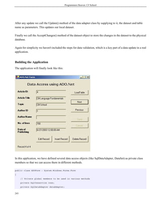 Programmers Heaven: C# School




After any update we call the Update() method of the data adapter class by supplying to it, the dataset and table
name as parameters. This updates our local dataset.

Finally we call the AcceptChanges() method of the dataset object to store the changes in the dataset to the physical
database.

Again for simplicity we haven't included the steps for data validation, which is a key part of a data update in a real
application.


Building the Application
The application will finally look like this:




In this application, we have defined several data access objects (like SqlDataAdapter, DataSet) as private class
members so that we can access them in different methods.

public class ADOForm : System.Windows.Forms.Form
{
      // Private global members to be used in various methods
      private SqlConnection conn;
      private SqlDataAdapter dataAdapter;


243
 
