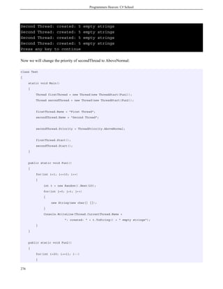 Programmers Heaven: C# School




Second Thread: created: 5              empty    strings
Second Thread: created: 5              empty    strings
Second Thread: created: 5              empty    strings
Second Thread: created: 5              empty    strings
Press any key to continue

Now we will change the priority of secondThread to AboveNormal:

class Test
{
      static void Main()
      {
          Thread firstThread = new Thread(new ThreadStart(Fun1));
          Thread secondThread = new Thread(new ThreadStart(Fun2));


          firstThread.Name = "First Thread";
          secondThread.Name = "Second Thread";


          secondThread.Priority = ThreadPriority.AboveNormal;


          firstThread.Start();
          secondThread.Start();
      }


      public static void Fun1()
      {
          for(int i=1; i<=10; i++)
          {
              int t = new Random().Next(20);
              for(int j=0; j<t; j++)
              {
                   new String(new char[] {});
              }
              Console.WriteLine(Thread.CurrentThread.Name +
                           ": created: " + t.ToString() + " empty strings");
          }
      }


      public static void Fun2()
      {
          for(int i=20; i>=11; i--)
          {


276
 