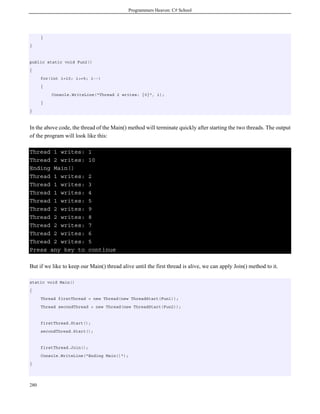 Programmers Heaven: C# School




      }
}


public static void Fun2()
{
      for(int i=10; i>=5; i--)
      {
          Console.WriteLine("Thread 2 writes: {0}", i);
      }
}



In the above code, the thread of the Main() method will terminate quickly after starting the two threads. The output
of the program will look like this:

Thread 1 writes:            1
Thread 2 writes:            10
Ending Main()
Thread 1 writes:            2
Thread 1 writes:            3
Thread 1 writes:            4
Thread 1 writes:            5
Thread 2 writes:            9
Thread 2 writes:            8
Thread 2 writes:            7
Thread 2 writes:            6
Thread 2 writes:            5
Press any key to            continue

But if we like to keep our Main() thread alive until the first thread is alive, we can apply Join() method to it.

static void Main()
{
      Thread firstThread = new Thread(new ThreadStart(Fun1));
      Thread secondThread = new Thread(new ThreadStart(Fun2));


      firstThread.Start();
      secondThread.Start();


      firstThread.Join();
      Console.WriteLine("Ending Main()");
}




280
 