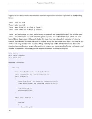 Programmers Heaven: C# School




}



Suppose the two threads start at the same time and following execution sequence is generated by the Operating
System

Thread 1 takes lock on A
Thread 2 takes lock on B
Thread 1 waits for the lock on B held by Thread 2...
Thread 2 waits for the lock on A held by Thread 1...

Thread 1 will not leave the lock on A until it has got the lock on B and has finished its work. On the other hand,
Thread 2 will not leave the lock on B until it has got the lock on A and has finished its work, which will never
happen! Hence the program will be deadlocked at this stage. How to avoid deadlock is a matter of extensive
research. These kinds of deadlocks also occur in database servers and operating systems. Hence, one must be very
careful when using multiple locks. This kind of bugs are really very hard to detect and correct as there is no
exception thrown and no error is reported at runtime; the program just stops responding, leaving you in an abysmal
situation. To experience a deadlock yourself, compile and execute the following program.

using System;
using System.Threading;
using System.Text;


namespace CSharpSchool
{
      class Test
      {
          static StringBuilder text = new StringBuilder();
          static StringBuilder doc = new StringBuilder();
          static void Main()
          {
                Thread firstThread = new Thread(new ThreadStart(Fun1));
                Thread secondThread = new Thread(new ThreadStart(Fun2));


                firstThread.Start();
                secondThread.Start();
          }


          public static void Fun1()
          {
                lock(text)
                {
                    Thread.Sleep(10);


286
 
