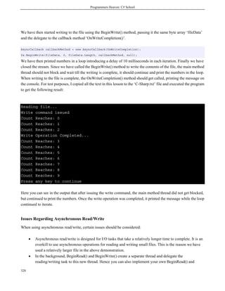Programmers Heaven: C# School




We have then started writing to the file using the BeginWrite() method, passing it the same byte array ‘fileData’
and the delegate to the callback method ‘OnWriteCompletion()’.

AsyncCallback callbackMethod = new AsyncCallback(OnWriteCompletion);
fs.BeginWrite(fileData, 0, fileData.Length, callbackMethod, null);

We have then printed numbers in a loop introducing a delay of 10 milliseconds in each iteration. Finally we have
closed the stream. Since we have called the BeginWrite() method to write the contents of the file, the main method
thread should not block and wait till the writing is complete, it should continue and print the numbers in the loop.
When writing to the file is complete, the OnWriteCompletion() method should get called, printing the message on
the console. For test purposes, I copied all the text in this lesson to the ‘C-Sharp.txt’ file and executed the program
to get the following result:



Reading file...
Write command issued
Count Reaches: 0
Count Reaches: 1
Count Reaches: 2
Write Operation Completed...
Count Reaches: 3
Count Reaches: 4
Count Reaches: 5
Count Reaches: 6
Count Reaches: 7
Count Reaches: 8
Count Reaches: 9
Press any key to continue

Here you can see in the output that after issuing the write command, the main method thread did not get blocked,
but continued to print the numbers. Once the write operation was completed, it printed the message while the loop
continued to iterate.


Issues Regarding Asynchronous Read/Write
When using asynchronous read/write, certain issues should be considered:

      •   Asynchronous read/write is designed for I/O tasks that take a relatively longer time to complete. It is an
          overkill to use asynchronous operations for reading and writing small files. This is the reason we have
          used a relatively larger file in the above demonstration.
      •   In the background, BeginRead() and BeginWrite() create a separate thread and delegate the
          reading/writing task to this new thread. Hence you can also implement your own BeginRead() and

320
 