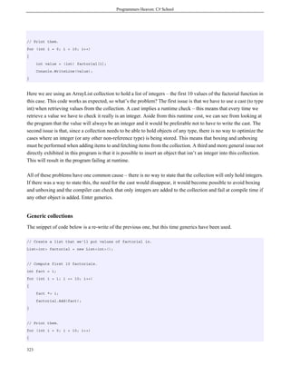 Programmers Heaven: C# School




// Print them.
for (int i = 0; i < 10; i++)
{
      int value = (int) factorial[i];
      Console.WriteLine(value);
}



Here we are using an ArrayList collection to hold a list of integers – the first 10 values of the factorial function in
this case. This code works as expected, so what’s the problem? The first issue is that we have to use a cast (to type
int) when retrieving values from the collection. A cast implies a runtime check – this means that every time we
retrieve a value we have to check it really is an integer. Aside from this runtime cost, we can see from looking at
the program that the value will always be an integer and it would be preferable not to have to write the cast. The
second issue is that, since a collection needs to be able to hold objects of any type, there is no way to optimize the
cases where an integer (or any other non-reference type) is being stored. This means that boxing and unboxing
must be performed when adding items to and fetching items from the collection. A third and more general issue not
directly exhibited in this program is that it is possible to insert an object that isn’t an integer into this collection.
This will result in the program failing at runtime.

All of these problems have one common cause – there is no way to state that the collection will only hold integers.
If there was a way to state this, the need for the cast would disappear, it would become possible to avoid boxing
and unboxing and the compiler can check that only integers are added to the collection and fail at compile time if
any other object is added. Enter generics.


Generic collections
The snippet of code below is a re-write of the previous one, but this time generics have been used.

// Create a list that we'll put values of factorial in.
List<int> factorial = new List<int>();


// Compute first 10 factorials.
int fact = 1;
for (int i = 1; i <= 10; i++)
{
      fact *= i;
      factorial.Add(fact);
}


// Print them.
for (int i = 0; i < 10; i++)
{


323
 
