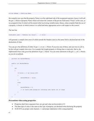 Programmers Heaven: C# School




string myName = theString.Name;



the compiler now sees that the property Name is on the right hand side of the assignment operator, hence it will call
the get { } block of property Name which will return the contents of the private field name ("Faraz" in this case, as
we assigned in line 2) which will be stored in the local string variable name. Hence, when compiler finds the use of
a property, it checks in which context it is called and takes appropriate action with respect to the context.

The last line

theStudent.name = "Someone not Faraz";            // error



will generate a compile time error (if called outside the Student class) as the name field is declared private in the
declaration of class.

You can give the definition of either of get { } or set { } block. If you miss one of these, and user tries to call it,
he/she will get compile time error. For example the Length property in String class is read only; that is, the
implementers have only given the definition of get { } block. You can write statements in the get { }, set { } blocks
as you do in methods.

     private int marksOfMaths;


     public int MarksOfMaths
     {
         set
         {
                if(value >= 0 && value<=100)
                {
                       marksOfMaths = value;
                }
                else
                {
                       marksOfMaths = 0;
                       // or throw some exception informing user marks out of range
                }
         }
     }


Precautions when using properties
     •   Properties don't have argument lists; set, get and value are keywords in C#
     •   The data type of value is the same as the type of property you declared when declaring the property
     •   ALWAYS use proper curly brackets { } and proper indentation while using properties.

63
 