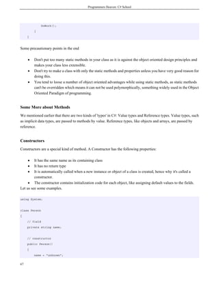 Programmers Heaven: C# School




                DoWork();
         }
     }



Some precautionary points in the end

     •   Don't put too many static methods in your class as it is against the object oriented design principles and
         makes your class less extensible.
     •   Don't try to make a class with only the static methods and properties unless you have very good reason for
         doing this.
     •   You tend to loose a number of object oriented advantages while using static methods, as static methods
         can't be overridden which means it can not be used polymorphically, something widely used in the Object
         Oriented Paradigm of programming.


Some More about Methods
We mentioned earlier that there are two kinds of 'types' in C#: Value types and Reference types. Value types, such
as implicit data types, are passed to methods by value. Reference types, like objects and arrays, are passed by
reference.


Constructors
Constructors are a special kind of method. A Constructor has the following properties:

     •   It has the same name as its containing class
     •   It has no return type
     •   It is automatically called when a new instance or object of a class is created, hence why it's called a
         constructor.
     • The constructor contains initialization code for each object, like assigning default values to the fields.
Let us see some examples.

using System;


class Person
{
     // field
     private string name;


     // constructor
     public Person()
     {
         name = "unknown";


67
 