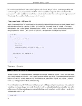 Programmers Heaven: C# School




the second constructor will be called initializing name with "Faraz". As you can see, overloading methods and
constructors gives your program a lot of flexibility and reduces a lot of complexity that would otherwise be
produced if we had to use different name for these methods (Just consider what would happen to implementers of
WriteLine(), who would have had to come up with 19 names!)


Value types (out & ref Keywords)
When we pass a variable of an implicit data type to a method, conceptually the runtime generates a copy and passes
that copy to the method. It is actually a copy of the variable that is available inside the method. Hence if you
modify a value type variable (passed as a parameter) in a method, the actual value of the variable would not be
changed outside the method. Let us have in our test class a Main() method and a DoWork() method:

     class Test
     {
          public static void Main()
          {
              int a = 3;
              DoWork(a);
              Console.WriteLine("The value of a is " + a);
          }


          public static void DoWork(int i)
          {
              i++;
          }
     }



The program will result in

         The value of a is 3

Because a copy of the variable a is passed to the DoWork() method and not the variable a. Also, note that i is the
local variable in DoWork() and a is a local variable in Main(). Hence, they can be accessed within their containing
methods only. In fact, we may define int a; in different methods and each will have its own variable a and none
would have correspondence with any other implicitly.

C# provides a keyword, ref, which means that the value type will be passed by reference instead of the default by
value behavior. Hence, changes done inside the method would be reflected back after the method has been called
and terminated. Both the method signature and method calling should be declared as ref in order to override the by
value characteristic to by ref.

     class Test


73
 