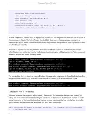 Programmers Heaven: C# School




           SchoolStudent schStd = new SchoolStudent();
           schStd.Name = "Newton";
           schStd.DateOfBirth = new DateTime(1981, 4, 1);
           schStd.TotalMarks = 500;
           schStd.TotalObtainedMarks = 476;
           Console.WriteLine("Age of student, {0}, is {1}. {0} got {2}% marks.",
             schStd.Name, schStd.GetAge(), schStd.GetPercentage());
     }
}



In the Main() method, first we made an object of the Student class (st) and printed the name and age of student st,
then we made an object of the SchoolStudent class (schStd). Since we used a parameterless constructor to
instantiate schStd, we set the values of its fields through properties and then printed the name, age and percentage
of SchoolStudent (schStd).

Note that we are able to access the properties Name and DateOfBirth (defined in Student class) because the
SchoolStudent class is inherited from the Student class, thus inheriting the public properties too. When we execute
the above program, we get the following output:

New Student Created. Parameterized constructor called...
Age of student, Fraz, is 23
New student created. Parameterless constructor called...
New school student created. Parameterless constructor called...
Age of student, Newton, is 22. Newton got 95.2% marks.
Press any key to continue

The output of the first two lines is as expected, but see the output when we created the SchoolStudent object. First
the parameterless constructor of Student is called and then the constructor of SchoolStudent is called.

New student created. Parameterless constructor called...
New school student created. Parameterless constructor called...


Constructor calls in Inheritance
When we instantiate the sub-class (SchoolStudent), the compiler first instantiates the base-class (Student) by
calling one of its constructors and then calling the constructor of the sub-class. Suppose now we want to use the
second constructor of the SchoolStudent class. For this, we need to comment the line with the base keyword in
SchoolStudent's second construction declaration and make other changes like:

public SchoolStudent(int regNum, string name, DateTime dob,         int totalMarks, int totalObtainedMarks)
//       : base(regNum, name, dob)


83
 