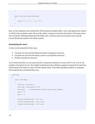 Programmers Heaven: C# School
100
}
public override string ToString()
{
return "(" + x + ", " + y + ")";
}
}
Here, we have declared a struct named Point. Point contains two public fields, x and y, that represent the location
of a Point in the coordinate system. We provide a public constructor to initialize the location of the point and we
also override the ToString() method from the Object class, so that our point can be printed easily using the
Console.WriteLine() method in the Main() method.
Instantiating the struct
A struct can be instantiated in three ways:
• Using the new keyword and calling the default no-argument constructor.
• Using the new keyword and calling a custom or user defined constructor.
• Without using the new keyword.
As we mentioned earlier, we can not provide the no-argument constructor in a struct and if we try to do so, the
compiler will generate an error. The compiler implicitly provides a default no-argument constructor for each struct
which initializes the fields of a struct with their default values. In the following Main() method, we instantiate
Point using the above mentioned three ways
class Test
{
static void Main()
{
Point pt = new Point();
Point pt1 = new Point(15, 20);
Point pt2; // instantiation without using the new keyword
pt2.x = 6;
pt2.y = 3;
Console.WriteLine("pt = {0}", pt);
Console.WriteLine("pt1 = {0}", pt1);
Console.WriteLine("pt2 = {0}", pt2);
}
}
 
