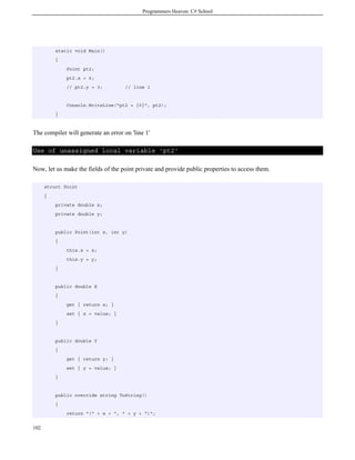 Programmers Heaven: C# School
102
static void Main()
{
Point pt2;
pt2.x = 6;
// pt2.y = 3; // line 1
Console.WriteLine("pt2 = {0}", pt2);
}
The compiler will generate an error on 'line 1'
Use of unassigned local variable 'pt2'
Now, let us make the fields of the point private and provide public properties to access them.
struct Point
{
private double x;
private double y;
public Point(int x, int y)
{
this.x = x;
this.y = y;
}
public double X
{
get { return x; }
set { x = value; }
}
public double Y
{
get { return y; }
set { y = value; }
}
public override string ToString()
{
return "(" + x + ", " + y + ")";
 