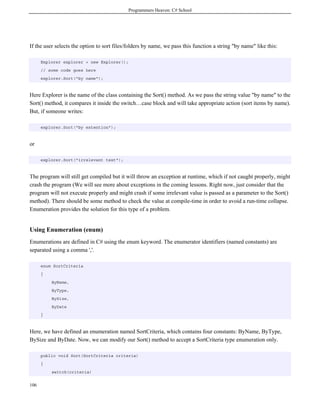 Programmers Heaven: C# School
106
If the user selects the option to sort files/folders by name, we pass this function a string "by name" like this:
Explorer explorer = new Explorer();
// some code goes here
explorer.Sort("by name");
Here Explorer is the name of the class containing the Sort() method. As we pass the string value "by name" to the
Sort() method, it compares it inside the switch…case block and will take appropriate action (sort items by name).
But, if someone writes:
explorer.Sort("by extention");
or
explorer.Sort("irrelevant text");
The program will still get compiled but it will throw an exception at runtime, which if not caught properly, might
crash the program (We will see more about exceptions in the coming lessons. Right now, just consider that the
program will not execute properly and might crash if some irrelevant value is passed as a parameter to the Sort()
method). There should be some method to check the value at compile-time in order to avoid a run-time collapse.
Enumeration provides the solution for this type of a problem.
Using Enumeration (enum)
Enumerations are defined in C# using the enum keyword. The enumerator identifiers (named constants) are
separated using a comma ','.
enum SortCriteria
{
ByName,
ByType,
BySize,
ByDate
}
Here, we have defined an enumeration named SortCriteria, which contains four constants: ByName, ByType,
BySize and ByDate. Now, we can modify our Sort() method to accept a SortCriteria type enumeration only.
public void Sort(SortCriteria criteria)
{
switch(criteria)
 