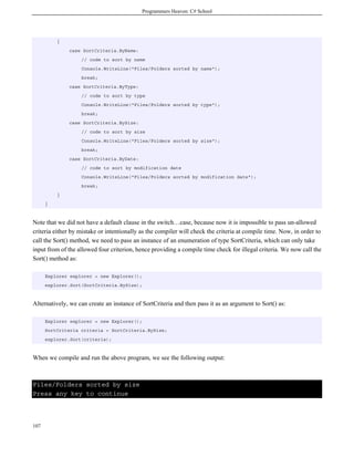 Programmers Heaven: C# School
107
{
case SortCriteria.ByName:
// code to sort by name
Console.WriteLine("Files/Folders sorted by name");
break;
case SortCriteria.ByType:
// code to sort by type
Console.WriteLine("Files/Folders sorted by type");
break;
case SortCriteria.BySize:
// code to sort by size
Console.WriteLine("Files/Folders sorted by size");
break;
case SortCriteria.ByDate:
// code to sort by modification date
Console.WriteLine("Files/Folders sorted by modification date");
break;
}
}
Note that we did not have a default clause in the switch…case, because now it is impossible to pass un-allowed
criteria either by mistake or intentionally as the compiler will check the criteria at compile time. Now, in order to
call the Sort() method, we need to pass an instance of an enumeration of type SortCriteria, which can only take
input from of the allowed four criterion, hence providing a compile time check for illegal criteria. We now call the
Sort() method as:
Explorer explorer = new Explorer();
explorer.Sort(SortCriteria.BySize);
Alternatively, we can create an instance of SortCriteria and then pass it as an argument to Sort() as:
Explorer explorer = new Explorer();
SortCriteria criteria = SortCriteria.BySize;
explorer.Sort(criteria);
When we compile and run the above program, we see the following output:
Files/Folders sorted by size
Press any key to continue
 