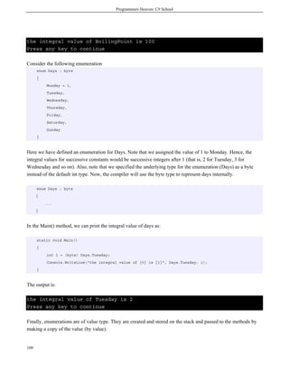 Programmers Heaven: C# School
109
the integral value of BoilingPoint is 100
Press any key to continue
Consider the following enumeration
enum Days : byte
{
Monday = 1,
Tuesday,
Wednesday,
Thursday,
Friday,
Saturday,
Sunday
}
Here we have defined an enumeration for Days. Note that we assigned the value of 1 to Monday. Hence, the
integral values for successive constants would be successive integers after 1 (that is, 2 for Tuesday, 3 for
Wednesday and so on). Also, note that we specified the underlying type for the enumeration (Days) as a byte
instead of the default int type. Now, the compiler will use the byte type to represent days internally.
enum Days : byte
{
...
}
In the Main() method, we can print the integral value of days as:
static void Main()
{
int i = (byte) Days.Tuesday;
Console.WriteLine("the integral value of {0} is {1}", Days.Tuesday, i);
}
The output is:
the integral value of Tuesday is 2
Press any key to continue
Finally, enumerations are of value type. They are created and stored on the stack and passed to the methods by
making a copy of the value (by value).
 