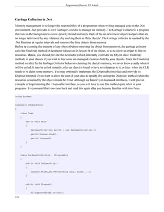 Programmers Heaven: C# School
110
Garbage Collection in .Net
Memory management is no longer the responsibility of a programmer when writing managed code in the .Net
environment. .Net provides its own Garbage Collector to manage the memory. The Garbage Collector is a program
that runs in the background as a low-priority thread and keeps track of the un-referenced objects (objects that are
no longer referenced by any reference) by marking them as 'dirty objects'. The Garbage collector is invoked by the
.Net Runtime at regular intervals and removes the dirty objects from memory.
Before re-claiming the memory of any object (before removing the object from memory), the garbage collector
calls the Finalize() method or destructor (discussed in lesson 4) of the object, so as to allow an object to free its
resources. Hence, you should provide the destructor (which internally overrides the Object class' Finalize()
method) in your classes if you want to free some un-managed resources held by your objects. Since the Finalize()
method is called by the Garbage Collector before re-claiming the object's memory, we never know exactly when it
will be called. It may be called instantly, after an object is found to have no references to it, or later, when the CLR
needs to re-claim some memory. You may optionally implement the IDisposable interface and override its
Dispose() method if you want to allow the user of your class to specify (by calling the Dispose() method) when the
resources occupied by the object should be freed. Although we haven't yet discussed interfaces, I will give an
example of implementing the IDisposable interface, as you will have to use this method quite often in your
programs. I recommend that you come back and read this again after you become familiar with interfaces.
using System;
namespace CSharpSchool
{
class Test
{
static void Main()
{
GarbageCollection garCol = new GarbageCollection();
garCol.DoSomething();
garCol.Dispose();
}
}
class GarbageCollection : IDisposable
{
public void DoSomething()
{
Console.WriteLine("Performing usual tasks...");
}
public void Dispose()
{
GC.SuppressFinalize(this);
 
