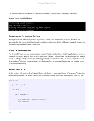 Programmers Heaven: C# School
112
The runtime would call the Destructor (or Finalize() method) when the object is no longer referenced.
Now the output would be like this:
Performing usual tasks...
Destructing object...
Freeing resources captured by this object...
Press any key to continue
Destructors and Performance Overhead
Having a destructor or Finalize() method in your class creates some performance overhead, therefore, it is
recommended that you do not declare these in your classes unless your class is holding un-managed resources like
file handles, databases or network connections.
System.GC.Collect() method
The System.GC class provides a static method named Collect() which enforces the Garbage Collection to start at
your will. It is usually better to leave the invocation of the Garbage Collector to the .Net Runtime and it is not wise
to start a Garbage Collector process just for freeing some objects in memory. But, you may use the method when a
large number of objects in your program are un-referenced (E.g., an array or collection) and you want the memory
to be re-claimed instantly.
Nested Classes in C#
So far, we have only seen top-level classes (classes only bound by namespace) in our C# programs. We can also
define nested classes in C#. Nested classes (also called inner classes) are defined inside another class, like this:
using System;
namespace CSharpSchool
{
class Test
{
static void Main()
{
Outer.Inner inner = new Outer.Inner();
inner.InnerFun();
}
}
 