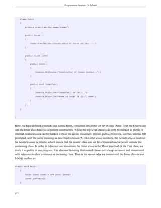 Programmers Heaven: C# School
113
class Outer
{
private static string name="Faraz";
public Outer()
{
Console.WriteLine("Constructor of Outer called...");
}
public class Inner
{
public Inner()
{
Console.WriteLine("Constructor of Inner called...");
}
public void InnerFun()
{
Console.WriteLine("InnerFun() called...");
Console.WriteLine("Name in Outer is {0}", name);
}
}
}
}
Here, we have defined a nested class named Inner, contained inside the top-level class Outer. Both the Outer class
and the Inner class have no-argument constructors. While the top-level classes can only be marked as public or
internal, nested classes can be marked with all the access modifiers: private, public, protected, internal, internal OR
protected, with the same meaning as described in lesson 5. Like other class members, the default access modifier
for nested classes is private, which means that the nested class can not be referenced and accessed outside the
containing class. In order to reference and instantiate the Inner class in the Main() method of the Test class, we
mark it as public in our program. It is also worth-noting that nested classes are always accessed and instantiated
with reference to their container or enclosing class. That is the reason why we instantiated the Inner class in our
Main() method as:
static void Main()
{
Outer.Inner inner = new Outer.Inner();
inner.InnerFun();
}
 