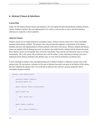 Programmers Heaven: C# School
115
6. Abstract Classes & Interfaces
Lesson Plan
Today we will explore abstract classes and interfaces. We will explore the idea behind abstract methods, abstract
classes, interfaces and how they are implemented in C#. Later we will see how to cast to and from interface
references by using the is and as operators.
Abstract Classes
Abstract classes can be simply defined as incomplete classes. Abstract classes contain one or more incomplete
methods called abstract methods. The abstract class only provides the signature or declaration of the abstract
methods and leaves the implementation of these methods to derived or sub-classes. Abstract methods and abstract
classes are marked with the abstract keyword. An abstract class itself must be marked with the abstract keyword.
Since abstract classes are incomplete, they can not be instantiated. They must be sub-classed in order to use their
functionality. This is the reason why an abstract class can't be sealed. A class inheriting an abstract class must
implement all the abstract methods in the abstract class, or it too must be declared as an abstract class.
A class inheriting an abstract class and implementing all its abstract methods is called the concrete class of the
abstract class. We can declare a reference of the type of abstract class and it can point to the objects of the classes
that have inherited the abstract class. Let us declare an abstract class with two concrete properties and an
incomplete (abstract) method.
abstract class TaxCalculator
{
protected double itemPrice;
protected double tax;
public abstract double CalculateTax();
public double Tax
{
get { return tax; }
}
public double ItemPrice
{
get { return itemPrice; }
}
}
 