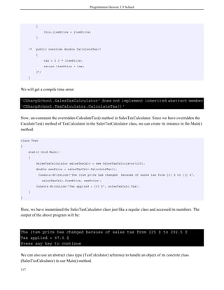 Programmers Heaven: C# School
117
{
this.itemPrice = itemPrice;
}
/* public override double CalculateTax()
{
tax = 0.3 * itemPrice;
return itemPrice + tax;
}*/
}
We will get a compile time error:
'CSharpSchool.SalesTaxCalculator' does not implement inherited abstract member
'CSharpSchool.TaxCalculator.CalculateTax()'
Now, un-comment the overridden CalculateTax() method in SalesTaxCalculator. Since we have overridden the
CaculateTax() method of TaxCalculator in the SalesTaxCalculator class, we can create its instance in the Main()
method.
class Test
{
static void Main()
{
SalesTaxCalculator salesTaxCalc = new SalesTaxCalculator(225);
double newPrice = salesTaxCalc.CalculateTax();
Console.WriteLine("The item price has changed because of sales tax from {0} $ to {1} $",
salesTaxCalc.ItemPrice, newPrice);
Console.WriteLine("Tax applied = {0} $", salesTaxCalc.Tax);
}
}
Here, we have instantiated the SalesTaxCalculator class just like a regular class and accessed its members. The
output of the above program will be:
The item price has changed because of sales tax from 225 $ to 292.5 $
Tax applied = 67.5 $
Press any key to continue
We can also use an abstract class type (TaxCalculator) reference to handle an object of its concrete class
(SalesTaxCalculator) in our Main() method.
 