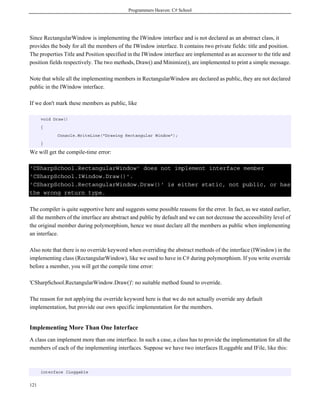 Programmers Heaven: C# School
121
Since RectangularWindow is implementing the IWindow interface and is not declared as an abstract class, it
provides the body for all the members of the IWindow interface. It contains two private fields: title and position.
The properties Title and Position specified in the IWindow interface are implemented as an accessor to the title and
position fields respectively. The two methods, Draw() and Minimize(), are implemented to print a simple message.
Note that while all the implementing members in RectangularWindow are declared as public, they are not declared
public in the IWindow interface.
If we don't mark these members as public, like
void Draw()
{
Console.WriteLine("Drawing Rectangular Window");
}
We will get the compile-time error:
'CSharpSchool.RectangularWindow' does not implement interface member
'CSharpSchool.IWindow.Draw()'.
'CSharpSchool.RectangularWindow.Draw()' is either static, not public, or has
the wrong return type.
The compiler is quite supportive here and suggests some possible reasons for the error. In fact, as we stated earlier,
all the members of the interface are abstract and public by default and we can not decrease the accessibility level of
the original member during polymorphism, hence we must declare all the members as public when implementing
an interface.
Also note that there is no override keyword when overriding the abstract methods of the interface (IWindow) in the
implementing class (RectangularWindow), like we used to have in C# during polymorphism. If you write override
before a member, you will get the compile time error:
'CSharpSchool.RectangularWindow.Draw()': no suitable method found to override.
The reason for not applying the override keyword here is that we do not actually override any default
implementation, but provide our own specific implementation for the members.
Implementing More Than One Interface
A class can implement more than one interface. In such a case, a class has to provide the implementation for all the
members of each of the implementing interfaces. Suppose we have two interfaces ILoggable and IFile, like this:
interface ILoggable
 