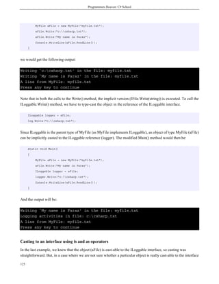 Programmers Heaven: C# School
125
MyFile aFile = new MyFile("myfile.txt");
aFile.Write("c:csharp.txt");
aFile.Write("My name is Faraz");
Console.WriteLine(aFile.ReadLine());
}
we would get the following output:
Writing `c:csharp.txt' in the file: myfile.txt
Writing `My name is Faraz' in the file: myfile.txt
A line from MyFile: myfile.txt
Press any key to continue
Note that in both the calls to the Write() method, the implicit version (IFile.Write(string)) is executed. To call the
ILoggable.Write() method, we have to type-cast the object in the reference of the ILoggable interface.
ILoggable logger = aFile;
log.Write("c:csharp.txt");
Since ILoggable is the parent type of MyFile (as MyFile implements ILoggable), an object of type MyFile (aFile)
can be implicitly casted to the ILoggable reference (logger). The modified Main() method would then be:
static void Main()
{
MyFile aFile = new MyFile("myfile.txt");
aFile.Write("My name is Faraz");
ILoggable logger = aFile;
logger.Write("c:csharp.txt");
Console.WriteLine(aFile.ReadLine());
}
And the output will be:
Writing `My name is Faraz' in the file: myfile.txt
Logging activities in file: c:csharp.txt
A line from MyFile: myfile.txt
Press any key to continue
Casting to an interface using is and as operators
In the last example, we knew that the object (aFile) is cast-able to the ILoggable interface, so casting was
straightforward. But, in a case where we are not sure whether a particular object is really cast-able to the interface
 