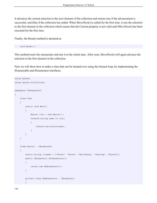 Programmers Heaven: C# School
136
It advances the current selection to the next element of the collection and returns true if the advancement is
successful, and false if the collection has ended. When MoveNext() is called for the first time, it sets the selection
to the first element in the collection which means that the Current property is not valid until MoveNext() has been
executed for the first time.
Finally, the Reset() method is declared as
void Reset();
This method resets the enumerator and sets it to the initial state. After reset, MoveNext() will again advance the
selection to the first element in the collection.
Now we will show how to make a class that can be iterated over using the foreach loop, by implementing the
IEnumerable and IEnumerator interfaces.
using System;
using System.Collections;
namespace CSharpSchool
{
class Test
{
static void Main()
{
MyList list = new MyList();
foreach(string name in list)
{
Console.WriteLine(name);
}
}
}
class MyList : IEnumerable
{
static string []names = {"Faraz", "Gates", "Hejlsberg", "Gosling", "Bjarne"};
public IEnumerator GetEnumerator()
{
return new MyEnumerator();
}
private class MyEnumerator : IEnumerator
{
 