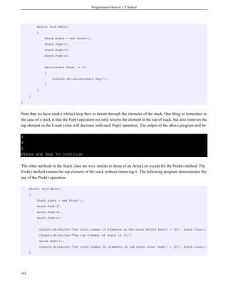 Programmers Heaven: C# School
142
static void Main()
{
Stack stack = new Stack();
stack.Push(2);
stack.Push(4);
stack.Push(6);
while(stack.Count != 0)
{
Console.WriteLine(stack.Pop());
}
}
}
}
Note that we have used a while() loop here to iterate through the elements of the stack. One thing to remember in
the case of a stack is that the Pop() operation not only returns the element at the top of stack, but also removes the
top element so the Count value will decrease with each Pop() operation. The output of the above program will be:
6
4
2
Press any key to continue
The other methods in the Stack class are very similar to those of an ArrayList except for the Peek() method. The
Peek() method returns the top element of the stack without removing it. The following program demonstrates the
use of the Peek() operation.
static void Main()
{
Stack stack = new Stack();
stack.Push(2);
stack.Push(4);
stack.Push(6);
Console.WriteLine("The total number of elements on the stack before Peek() = {0}", stack.Count);
Console.WriteLine("The top element of stack is {0}",
stack.Peek());
Console.WriteLine("The total number of elements on the stack after Peek() = {0}", stack.Count);
}
 