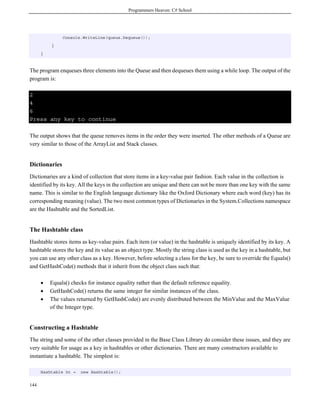 Programmers Heaven: C# School
144
Console.WriteLine(queue.Dequeue());
}
}
The program enqueues three elements into the Queue and then dequeues them using a while loop. The output of the
program is:
2
4
6
Press any key to continue
The output shows that the queue removes items in the order they were inserted. The other methods of a Queue are
very similar to those of the ArrayList and Stack classes.
Dictionaries
Dictionaries are a kind of collection that store items in a key-value pair fashion. Each value in the collection is
identified by its key. All the keys in the collection are unique and there can not be more than one key with the same
name. This is similar to the English language dictionary like the Oxford Dictionary where each word (key) has its
corresponding meaning (value). The two most common types of Dictionaries in the System.Collections namespace
are the Hashtable and the SortedList.
The Hashtable class
Hashtable stores items as key-value pairs. Each item (or value) in the hashtable is uniquely identified by its key. A
hashtable stores the key and its value as an object type. Mostly the string class is used as the key in a hashtable, but
you can use any other class as a key. However, before selecting a class for the key, be sure to override the Equals()
and GetHashCode() methods that it inherit from the object class such that:
• Equals() checks for instance equality rather than the default reference equality.
• GetHashCode() returns the same integer for similar instances of the class.
• The values returned by GetHashCode() are evenly distributed between the MinValue and the MaxValue
of the Integer type.
Constructing a Hashtable
The string and some of the other classes provided in the Base Class Library do consider these issues, and they are
very suitable for usage as a key in hashtables or other dictionaries. There are many constructors available to
instantiate a hashtable. The simplest is:
Hashtable ht = new Hashtable();
 