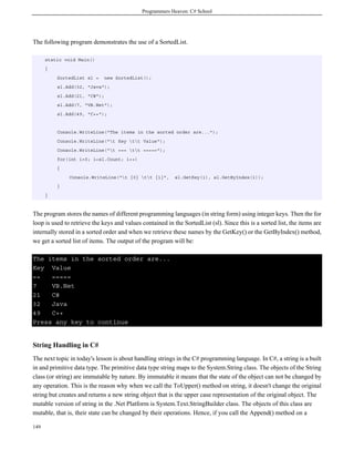 Programmers Heaven: C# School
149
The following program demonstrates the use of a SortedList.
static void Main()
{
SortedList sl = new SortedList();
sl.Add(32, "Java");
sl.Add(21, "C#");
sl.Add(7, "VB.Net");
sl.Add(49, "C++");
Console.WriteLine("The items in the sorted order are...");
Console.WriteLine("t Key tt Value");
Console.WriteLine("t === tt =====");
for(int i=0; i<sl.Count; i++)
{
Console.WriteLine("t {0} tt {1}", sl.GetKey(i), sl.GetByIndex(i));
}
}
The program stores the names of different programming languages (in string form) using integer keys. Then the for
loop is used to retrieve the keys and values contained in the SortedList (sl). Since this is a sorted list, the items are
internally stored in a sorted order and when we retrieve these names by the GetKey() or the GetByIndex() method,
we get a sorted list of items. The output of the program will be:
The items in the sorted order are...
Key Value
== =====
7 VB.Net
21 C#
32 Java
49 C++
Press any key to continue
String Handling in C#
The next topic in today's lesson is about handling strings in the C# programming language. In C#, a string is a built
in and primitive data type. The primitive data type string maps to the System.String class. The objects of the String
class (or string) are immutable by nature. By immutable it means that the state of the object can not be changed by
any operation. This is the reason why when we call the ToUpper() method on string, it doesn't change the original
string but creates and returns a new string object that is the upper case representation of the original object. The
mutable version of string in the .Net Platform is System.Text.StringBuilder class. The objects of this class are
mutable, that is, their state can be changed by their operations. Hence, if you call the Append() method on a
 