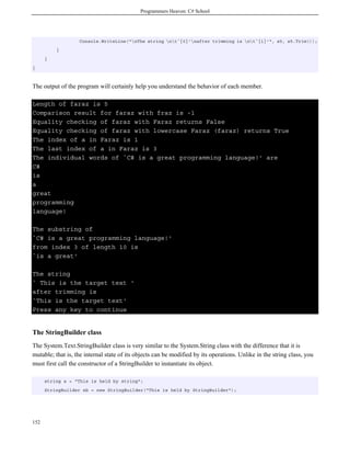Programmers Heaven: C# School
152
Console.WriteLine("nThe string nt`{0}'nafter trimming is nt`{1}'", s5, s5.Trim());
}
}
}
The output of the program will certainly help you understand the behavior of each member.
Length of faraz is 5
Comparison result for faraz with fraz is -1
Equality checking of faraz with Faraz returns False
Equality checking of faraz with lowercase Faraz (faraz) returns True
The index of a in Faraz is 1
The last index of a in Faraz is 3
The individual words of `C# is a great programming language!' are
C#
is
a
great
programming
language!
The substring of
`C# is a great programming language!'
from index 3 of length 10 is
`is a great'
The string
` This is the target text '
after trimming is
`This is the target text'
Press any key to continue
The StringBuilder class
The System.Text.StringBuilder class is very similar to the System.String class with the difference that it is
mutable; that is, the internal state of its objects can be modified by its operations. Unlike in the string class, you
must first call the constructor of a StringBuilder to instantiate its object.
string s = "This is held by string";
StringBuilder sb = new StringBuilder("This is held by StringBuilder");
 