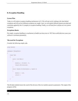 Programmers Heaven: C# School
155
8. Exception Handling
Lesson Plan
Today we will explore exception handling mechanisms in C#. We will start out by looking at the idea behind
exceptions and will see how different exceptions are caught. Later, we will explore different features provided and
constraints applied by the C# compiler in exception handling. Finally, we will learn how to define our own custom
exceptions.
Exceptions Basics
Put simply, exception handling is a mechanism to handle run-time errors in .NET that would otherwise cause your
software to terminate prematurely.
The need for Exceptions
Consider the following simple code:
using System;
namespace CSharpSchool
{
class Test
{
static void Main()
{
double p = Divide(3, 5);
Console.WriteLine(p);
}
static double Divide(double a, double b)
{
double c = a/b;
return c;
}
}
}
The Divide() method returns the result of the division of the two numbers passed as parameters. The output of the
program will be:
0.6
 