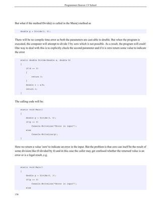 Programmers Heaven: C# School
156
But what if the method Divide() is called in the Main() method as
double p = Divide(3, 0);
There will be no compile time error as both the parameters are cast-able to double. But when the program is
executed, the computer will attempt to divide 3 by zero which is not possible. As a result, the program will crash!
One way to deal with this is to explicitly check the second parameter and if it is zero return some value to indicate
the error
static double Divide(double a, double b)
{
if(d == 0)
{
return 0;
}
double c = a/b;
return c;
}
The calling code will be:
static void Main()
{
double p = Divide(3, 5);
if(p == 0)
Console.WriteLine("Error in input");
else
Console.WriteLine(p);
}
Here we return a value 'zero' to indicate an error in the input. But the problem is that zero can itself be the result of
some division like (0 divided by 4) and in this case the caller may get confused whether the returned value is an
error or is a legal result, e.g.
static void Main()
{
double p = Divide(0, 3);
if(p == 0)
Console.WriteLine("Error in input");
else
 