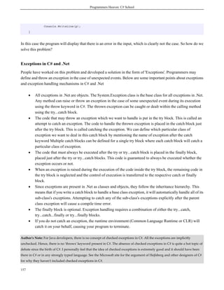 Programmers Heaven: C# School
157
Console.WriteLine(p);
}
In this case the program will display that there is an error in the input, which is clearly not the case. So how do we
solve this problem?
Exceptions in C# and .Net
People have worked on this problem and developed a solution in the form of 'Exceptions'. Programmers may
define and throw an exception in the case of unexpected events. Below are some important points about exceptions
and exception handling mechanisms in C# and .Net
• All exceptions in .Net are objects. The System.Exception class is the base class for all exceptions in .Net.
Any method can raise or throw an exception in the case of some unexpected event during its execution
using the throw keyword in C#. The thrown exception can be caught or dealt within the calling method
using the try...catch block.
• The code that may throw an exception which we want to handle is put in the try block. This is called an
attempt to catch an exception. The code to handle the thrown exception is placed in the catch block just
after the try block. This is called catching the exception. We can define which particular class of
exception we want to deal in this catch block by mentioning the name of exception after the catch
keyword Multiple catch blocks can be defined for a single try block where each catch block will catch a
particular class of exception.
• The code that must always be executed after the try or try...catch block is placed in the finally block,
placed just after the try or try...catch blocks. This code is guaranteed to always be executed whether the
exception occurs or not.
• When an exception is raised during the execution of the code inside the try block, the remaining code in
the try block is neglected and the control of execution is transferred to the respective catch or finally
block.
• Since exceptions are present in .Net as classes and objects, they follow the inheritance hierarchy. This
means that if you write a catch block to handle a base class exception, it will automatically handle all of its
sub-class's exceptions. Attempting to catch any of the sub-class's exceptions explicitly after the parent
class exception will cause a compile time error.
• The finally block is optional. Exception handling requires a combination of either the try...catch,
try...catch...finally or try...finally blocks.
• If you do not catch an exception, the runtime environment (Common Language Runtime or CLR) will
catch it on your behalf, causing your program to terminate.
Author's Note: For Java developers, there is no concept of checked exceptions in C#. All the exceptions are implicitly
unchecked. Hence, there is no 'throws' keyword present in C#. The absence of checked exceptions in C# is quite a hot topic of
debate since the birth of C#. I personally feel that the idea of checked exceptions is extremely good and it should have been
there in C# or in any strongly typed language. See the Microsoft site for the argument of Hejlsberg and other designers of C#
for why they haven't included checked exceptions in C#.
 