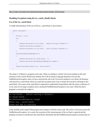 Programmers Heaven: C# School
158
http://msdn.microsoft.com/chats/transcripts/vstudio/vstudio_032103.aspx
Handling Exceptions using the try...catch...finally blocks
Use of the try...catch block
A simple demonstration of the use of the try...catch blocks is given below.
static void Main()
{
string s = null;
try
{
Console.WriteLine("In try block... before calling s.ToLower()");
Console.WriteLine(s.ToLower());
Console.WriteLine("In try block... after calling s.ToLower()");
}
catch(NullReferenceException e)
{
Console.WriteLine("In catch block...");
Console.WriteLine("NullReferenceException Caught");
}
Console.WriteLine("After try...catch block");
}
The string 's' in Main() is assigned a null value. When we attempt to call the ToLower() method on this null
reference in the Console.WriteLine() method, the CLR (Common Language Runtime) will raise the
NullReferenceException. Since we have enclosed the call to the ToLower() method in a try block, the Runtime
will search for a catch block which can catch this exception and, if one is found, the execution will jump to this
catch block. The syntax of the catch block is important to understand. In parenthesis after the catch, a reference ('e'
in our case) of our target exception class is declared (NullReferenceException in our case). When the above
program is executed, the output is:
In try block... before calling s.ToLower()
In catch block...
NullReferenceException Caught
After try...catch block
Press any key to continue
Look carefully at the output of the program and compare it with the source code. The call to s.ToLower() raises the
NullReferenceException. As a result, the execution of the remaining part of the try block is ignored and the
program execution is transferred to the catch block. Remember that the NullReferenceException is raised when we
 