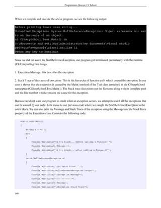 Programmers Heaven: C# School
160
When we compile and execute the above program, we see the following output:
Before printing lower case string...
Unhandled Exception: System.NullReferenceException: Object reference not set
to an instance of an object.
at CSharpSchool.Test.Main() in
c:documents and settingsadministratormy documentsvisual studio
projectsmyconsoleclass1.cs:line 11
Press any key to continue
Since we did not catch the NullReferenceException, our program got terminated prematurely with the runtime
(CLR) reporting two things:
1. Exception Message: this describes the exception
2. Stack Trace of the cause of execution: This is the hierarchy of function calls which caused the exception. In our
case it shows that the exception is caused by the Main() method of the Test class contained in the CSharpSchool
namespace (CSharpSchool.Test.Main()). The Stack trace also points out the filename along with its complete path
and the line number which contains the cause for the exception.
Because we don't want our program to crash when an exception occurs, we attempt to catch all the exceptions that
can be caused by our code. Let's move to our previous code where we caught the NullReferenceException in the
catch block. We can also print the Message and Stack Trace of the exception using the Message and the StackTrace
property of the Exception class. Consider the following code:
static void Main()
{
string s = null;
try
{
Console.WriteLine("In try block... before calling s.ToLower()");
Console.WriteLine(s.ToLower());
Console.WriteLine("In try block... after calling s.ToLower()");
}
catch(NullReferenceException e)
{
Console.WriteLine("nIn catch block...");
Console.WriteLine("NullReferenceException Caught");
Console.WriteLine("nException Message");
Console.WriteLine("=============");
Console.WriteLine(e.Message);
Console.WriteLine("nException Stack Trace");
 