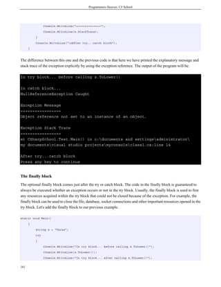 Programmers Heaven: C# School
161
Console.WriteLine("==============");
Console.WriteLine(e.StackTrace);
}
Console.WriteLine("nAfter try...catch block");
}
The difference between this one and the previous code is that here we have printed the explanatory message and
stack trace of the exception explicitly by using the exception reference. The output of the program will be:
In try block... before calling s.ToLower()
In catch block...
NullReferenceException Caught
Exception Message
=================
Object reference not set to an instance of an object.
Exception Stack Trace
=================
at CSharpSchool.Test.Main() in c:documents and settingsadministrator
my documentsvisual studio projectsmyconsoleclass1.cs:line 14
After try...catch block
Press any key to continue
The finally block
The optional finally block comes just after the try or catch block. The code in the finally block is guaranteed to
always be executed whether an exception occurs or not in the try block. Usually, the finally block is used to free
any resources acquired within the try block that could not be closed because of the exception. For example, the
finally block can be used to close the file, database, socket connections and other important resources opened in the
try block. Let's add the finally block to our previous example.
static void Main()
{
string s = "Faraz";
try
{
Console.WriteLine("In try block... before calling s.ToLower()");
Console.WriteLine(s.ToLower());
Console.WriteLine("In try block... after calling s.ToLower()");
 