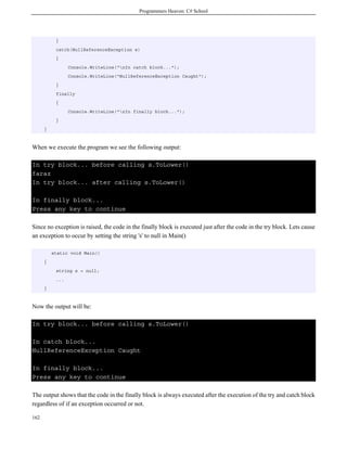 Programmers Heaven: C# School
162
}
catch(NullReferenceException e)
{
Console.WriteLine("nIn catch block...");
Console.WriteLine("NullReferenceException Caught");
}
finally
{
Console.WriteLine("nIn finally block...");
}
}
When we execute the program we see the following output:
In try block... before calling s.ToLower()
faraz
In try block... after calling s.ToLower()
In finally block...
Press any key to continue
Since no exception is raised, the code in the finally block is executed just after the code in the try block. Lets cause
an exception to occur by setting the string 's' to null in Main()
static void Main()
{
string s = null;
...
}
Now the output will be:
In try block... before calling s.ToLower()
In catch block...
NullReferenceException Caught
In finally block...
Press any key to continue
The output shows that the code in the finally block is always executed after the execution of the try and catch block
regardless of if an exception occurred or not.
 