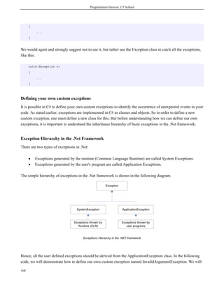 Programmers Heaven: C# School
168
{
...
}
We would again and strongly suggest not to use it, but rather use the Exception class to catch all the exceptions,
like this:
catch(Exception e)
{
...
}
Defining your own custom exceptions
It is possible in C# to define your own custom exceptions to identify the occurrence of unexpected events in your
code. As stated earlier, exceptions are implemented in C# as classes and objects. So in order to define a new
custom exception, one must define a new class for this. But before understanding how we can define our own
exceptions, it is important to understand the inheritance hierarchy of basic exceptions in the .Net framework.
Exception Hierarchy in the .Net Framework
There are two types of exceptions in .Net:
• Exceptions generated by the runtime (Common Language Runtime) are called System Exceptions.
• Exceptions generated by the user's program are called Application Exceptions.
The simple hierarchy of exceptions in the .Net framework is shown in the following diagram.
Exception
SystemException
Exceptions thrown by
Runtime (CLR)
ApplicationException
Exceptions thrown by
user programs
Exceptions Hierarchy in the .NET framework
Hence, all the user defined exceptions should be derived from the ApplicationException class. In the following
code, we will demonstrate how to define our own custom exception named InvalidArgumentException. We will
 