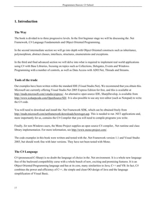 Programmers Heaven: C# School
17
1. Introduction
The Way
The book is divided in to three progressive levels. In the first beginner stage we will be discussing the .Net
Framework, C# Language Fundamentals and Object Oriented Programming.
In the second intermediate section we will go into depth with Object Oriented constructs such as inheritance,
polymorphism, abstract classes, interfaces, structures, enumerations and exceptions.
In the third and final advanced section we will delve into what is required to implement real world applications
using C# with Base Libraries, focusing on topics such as Collections, Delegates, Events and Windows
Programming with a number of controls, as well as Data Access with ADO.Net, Threads and Streams.
Tools of the trade
Our examples have been written within the standard IDE (Visual Studio.Net). We recommend that you obtain this.
Microsoft are currently offering Visual Studio.Net 2005 Express Edition for free, and this is available at
http://msdn.microsoft.com/vstudio/express/. An alternative open source IDE, SharpDevelop, is available from
http://www.icsharpcode.com/OpenSource/SD/. It is also possible to use any text editor (such as Notepad) to write
the C# code.
You will need to download and install the .Net Framework SDK, which can be obtained freely from
http://msdn.microsoft.com/netframework/downloads/howtoget.asp. This is needed to run .NET applications and,
more importantly for us, contains the C# Compiler that you will need to compile programs you write.
Finally, for non-Windows users, the Mono Project supplies an open source C# compiler, .Net runtime and class
library implementation. For more information, see http://www.mono-project.com/.
The code examples in this book were written and tested with the .Net Framework version 1.1 and Visual Studio
2003, but should work fine with later versions. They have not been tested with Mono.
The C# Language
C# (pronounced C-Sharp) is no doubt the language of choice in the .Net environment. It is a whole new language
free of the backward compatibility curse with a whole bunch of new, exciting and promising features. It is an
Object Oriented Programming language and has at its core, many similarities to Java, C++ and VB. In fact, C#
combines the power and efficiency of C++, the simple and clean OO design of Java and the language
simplification of Visual Basic.
 