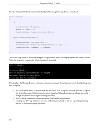 Programmers Heaven: C# School
170
Now the Main() method will use this method and catch the exception using the try...catch block.
static void Main()
{
try
{
Console.WriteLine("In try block...");
double d = Divide(3, 0);
Console.WriteLine("tResult of division: {0}",d);
}
catch(InvalidArgumentException e)
{
Console.WriteLine("nIn catch block...");
Console.WriteLine("tSystem.InvalidArgumentException caught...");
Console.WriteLine("tMessage: " + e.Message);
}
}
The code is very similar to the earlier examples, except that now we are catching exceptions that we have defined.
When the program is executed, the following output is generated:
In try block...
In catch block...
System.InvalidArgumentException caught...
Message: Divide By Zero Error
Press any key to continue
Note that here the Message Property returns our own custom message. Some important points about defining your
own exception:
• It is a convention in the .NET framework that the names of all exceptions end with the word 'Exception'
like SystemException, NullReferenceException, IndexOutOfRangeException, etc. Hence, we would
strongly recommend following this naming convention.
• Always derive your custom exception from the ApplicationException class.
• Catching and throwing exceptions has some performance overhead, so it is not a good programming
practice to throw unnecessary exceptions.
 