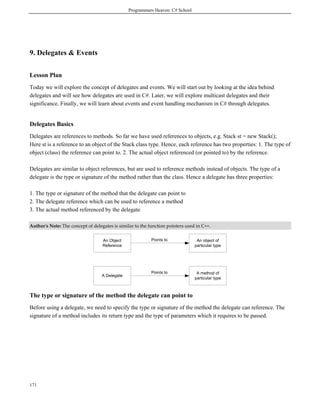 Programmers Heaven: C# School
171
9. Delegates & Events
Lesson Plan
Today we will explore the concept of delegates and events. We will start out by looking at the idea behind
delegates and will see how delegates are used in C#. Later, we will explore multicast delegates and their
significance. Finally, we will learn about events and event handling mechanism in C# through delegates.
Delegates Basics
Delegates are references to methods. So far we have used references to objects, e.g. Stack st = new Stack();
Here st is a reference to an object of the Stack class type. Hence, each reference has two properties: 1. The type of
object (class) the reference can point to. 2. The actual object referenced (or pointed to) by the reference.
Delegates are similar to object references, but are used to reference methods instead of objects. The type of a
delegate is the type or signature of the method rather than the class. Hence a delegate has three properties:
1. The type or signature of the method that the delegate can point to
2. The delegate reference which can be used to reference a method
3. The actual method referenced by the delegate
Author's Note: The concept of delegates is similar to the function pointers used in C++.
An Object
Reference
An object of
particular type
A Delegate
A method of
particular type
Points to
Points to
The type or signature of the method the delegate can point to
Before using a delegate, we need to specify the type or signature of the method the delegate can reference. The
signature of a method includes its return type and the type of parameters which it requires to be passed.
 