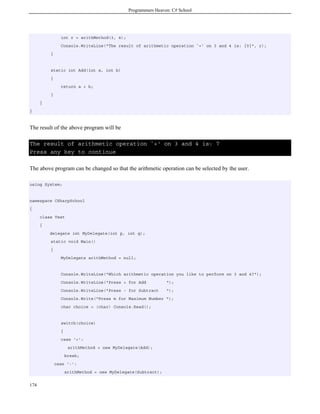 Programmers Heaven: C# School
174
int r = arithMethod(3, 4);
Console.WriteLine("The result of arithmetic operation `+' on 3 and 4 is: {0}", r);
}
static int Add(int a, int b)
{
return a + b;
}
}
}
The result of the above program will be
The result of arithmetic operation `+' on 3 and 4 is: 7
Press any key to continue
The above program can be changed so that the arithmetic operation can be selected by the user.
using System;
namespace CSharpSchool
{
class Test
{
delegate int MyDelegate(int p, int q);
static void Main()
{
MyDelegate arithMethod = null;
Console.WriteLine("Which arithmetic operation you like to perform on 3 and 4?");
Console.WriteLine("Press + for Add ");
Console.WriteLine("Press - for Subtract ");
Console.Write("Press m for Maximum Number ");
char choice = (char) Console.Read();
switch(choice)
{
case '+':
arithMethod = new MyDelegate(Add);
break;
case '-':
arithMethod = new MyDelegate(Subtract);
 